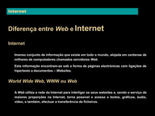 Internet 
Diferença entre Web e Internet 
Internet 
Imenso conjunto de informação que existe em todo o mundo, alojada em centenas de 
milhares de computadores chamados servidores Web. 
Esta informação encontram-se sob a forma de páginas electrónicas com ligações de 
hipertexto a documentos – Websites. 
World Wide Web, WWW ou Web 
A Web utiliza a rede da Internet para interligar os seus websites e, sendo o serviço de 
maiores proporções na Internet, torna possível o acesso a textos, gráficos, áudio, 
vídeo, e também, efectuar a transferência de ficheiros. 
 