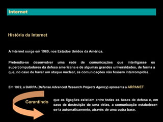 Internet 
História da Internet 
A Internet surge em 1969, nos Estados Unidos da América. 
Pretendia-se desenvolver uma rede de comunicações que interligasse os 
supercomputadores da defesa americana e de algumas grandes universidades, de forma a 
que, no caso de haver um ataque nuclear, as comunicações não fossem interrompidas. 
Em 1972, a DARPA (Defense Advanced Research Projects Agency) apresenta a ARPANET 
que as ligações existiam entre todas as bases de defesa e, em 
caso de destruição de uma delas, a comunicação estabelecer-se- 
ia automaticamente, através de uma outra base. 
Garantindo 
 