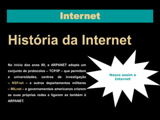 Internet 
História da Internet 
No início dos anos 80, a ARPANET adopta um 
conjunto de protocolos – TCP/IP – que permitem 
a universidades, centros de investigação 
– NSFnet – e outros departamentos militares 
– MILnet – e governamentais americanos criarem 
as suas próprias redes e ligarem se também à 
ARPANET. 
Nasce assim a 
Internet 
 