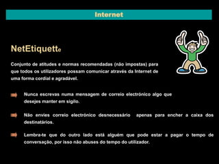 Internet 
NetEtiquette 
Conjunto de atitudes e normas recomendadas (não impostas) para 
que todos os utilizadores possam comunicar através da Internet de 
uma forma cordial e agradável. 
Nunca escrevas numa mensagem de correio electrónico algo que 
desejes manter em sigilo. 
Não envies correio electrónico desnecessário apenas para encher a caixa dos 
destinatários. 
Lembra-te que do outro lado está alguém que pode estar a pagar o tempo de 
conversação, por isso não abuses do tempo do utilizador. 
 