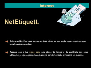 Internet 
NetEtiquette 
Evita o calão. Expressa sempre as tuas ideias de um modo claro, simples e com 
uma linguagem precisa. 
Procura que a tua home page não abuse do tempo e da paciência dos seus 
utilizadores, não carregando cada página com informação e imagens em excesso. 
 