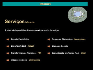 Internet 
Serviços básicos 
A Internet disponibiliza diversos serviços sendo de realçar: 
Correio Electrónico 
World Wide Web – WWW 
Transferência de Ficheiros – FTP 
Grupos de Discussão – Newsgroups 
Listas de Correio 
Comunicação em Tempo Real – Chat 
Videoconferência – Netmeeting 
 