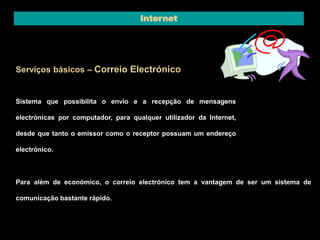 Internet 
Serviços básicos – Correio Electrónico 
Sistema que possibilita o envio e a recepção de mensagens 
electrónicas por computador, para qualquer utilizador da Internet, 
desde que tanto o emissor como o receptor possuam um endereço 
electrónico. 
Para além de económico, o correio electrónico tem a vantagem de ser um sistema de 
comunicação bastante rápido. 
 