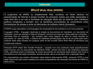 Internet 
Word Wide Web (WWW) 
O surgimento da WWW, ou simplesmente Web, constituiu um factor decisivo na 
popularização da Internet à escala mundial. As principais razões que estão associadas a 
esse facto têm a ver com a facilidade de utilização deste tipo de sistema (com interfaces 
gráficos amigáveis) e também com os benefícios provenientes da concorrência entre 
fornecedores de acesso e entre os fabricantes de software cliente (browsers). 
A WWW surgiu associada a uma linguagem de composição de documentos a a um novo protocolo: 
Linguagem HTML – linguagem destinada à criação de documentos em hipertexto; um documento de 
hipertexto ( como por exemplo o Help do Windows), funciona com base em certas palavras e símbolos – 
chamados links ou hiperlinks – que remetem para novas páginas de texto ou outras secções do 
documento; no caso da HTML, o sistema de hipertexto permite passar não só de um ponto para outro, 
podendo estes estar situados em qualquer parte da teia mundial (Word Wide Web) de servidores que 
compõe este sistema. 
Protocolo HTTP (Hiper Text Transfer Protocol) – consiste num novo protocolo criado especificamente 
para funcionar com os documentos de hipertexto HTML, através dos links e dos endereços especiais 
(URL), permitindo assim a localização de outros documentos em servidores deste sistema, bem como a 
transferência da informação necessária, através da rede, até ao computador com a aplicação cliente. 
Os computadores que contem informação neste sistema (documentos HTML, protocolo HTTP) e que 
estão disponíveis para serem acedidos por outros computadores são chamados servidores de WWW ou 
Web servers 
 
