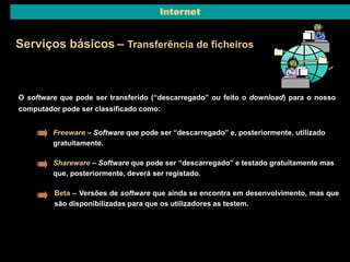 Internet 
Serviços básicos – Transferência de ficheiros 
O software que pode ser transferido (“descarregado” ou feito o download) para o nosso 
computador pode ser classificado como: 
Freeware – Software que pode ser “descarregado” e, posteriormente, utilizado 
gratuitamente. 
Shareware – Software que pode ser “descarregado” e testado gratuitamente mas 
que, posteriormente, deverá ser registado. 
Beta – Versões de software que ainda se encontra em desenvolvimento, mas que 
são disponibilizadas para que os utilizadores as testem. 
 