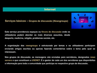 Internet 
Serviços básicos – Grupos de discussão (Newsgroups) 
Este serviço providencia espaços ou fóruns de discussão onde os 
utilizadores podem abordar os mais diversos assuntos, desde 
desporto, medicina, religião, problemas sociais, etc. 
A organização dos newsgroups é estruturada por temas e os utilizadores participam 
enviando artigos escritos ou apenas fazendo comentários sobre o tema pelo qual se 
interessam. 
Nos grupos de discussão, as mensagens são enviadas para servidores, designados news 
servers e que constituem a USENET. É o gestor de cada um dos servidores que disponibiliza 
a informação para toda a comunidade que participa no respectivo grupo de discussão. 
 