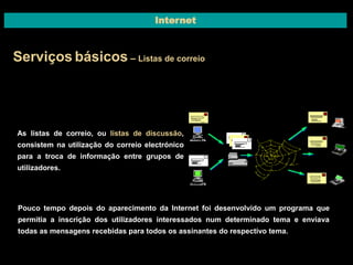 Internet 
Serviços básicos – Listas de correio 
As listas de correio, ou listas de discussão, 
consistem na utilização do correio electrónico 
para a troca de informação entre grupos de 
utilizadores. 
Pouco tempo depois do aparecimento da Internet foi desenvolvido um programa que 
permitia a inscrição dos utilizadores interessados num determinado tema e enviava 
todas as mensagens recebidas para todos os assinantes do respectivo tema. 
 