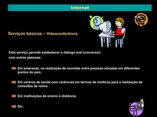 Internet 
Serviços básicos – Videoconferência 
Este serviço permite estabelecer o diálogo oral (conversar) 
com outras pessoas: 
Em empresas, na realização de reuniões entre pessoas situadas em diferentes 
pontos do país. 
Em centros de saúde com carências em termos de médicos para a realização de 
consultas de rotina. 
Em instituições de ensino à distância. 
Etc. 
 