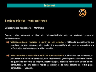 Internet 
Serviços básicos – Videoconferência 
Equipamento necessário – Hardware 
Poderá variar conforme o tipo de videoconferência que se pretenda promover, 
nomeadamente: 
Videoconferência realizada a partir de um estúdio – Utilizada normalmente em 
reuniões, cursos, palestras, etc., onde há a necessidade de recorrer a modernos e 
sofisticados equipamentos de vídeo e áudio. 
Videoconferência realizada a partir de um computador – Realizada, normalmente, a 
partir de casa ou de um escritório, não havendo uma grande preocupação em termos 
de qualidade de som e de imagem. Nesta situação, apenas é necessário dispor de um 
computador, de um acesso rápido à Internet e de uma câmara de vídeo para 
computador – webcam. 
 