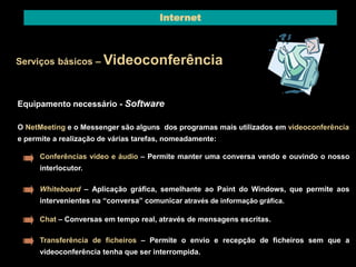 Internet 
Serviços básicos – Videoconferência 
Equipamento necessário - Software 
O NetMeeting e o Messenger são alguns dos programas mais utilizados em videoconferência 
e permite a realização de várias tarefas, nomeadamente: 
Conferências vídeo e áudio – Permite manter uma conversa vendo e ouvindo o nosso 
interlocutor. 
Whiteboard – Aplicação gráfica, semelhante ao Paint do Windows, que permite aos 
intervenientes na “conversa” comunicar através de informação gráfica. 
Chat – Conversas em tempo real, através de mensagens escritas. 
Transferência de ficheiros – Permite o envio e recepção de ficheiros sem que a 
videoconferência tenha que ser interrompida. 
 