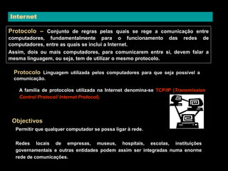 Internet 
Protocolo – Conjunto de regras pelas quais se rege a comunicação entre 
computadores, fundamentalmente para o funcionamento das redes de 
computadores, entre as quais se inclui a Internet. 
Assim, dois ou mais computadores, para comunicarem entre si, devem falar a 
mesma linguagem, ou seja, tem de utilizar o mesmo protocolo. 
Protocolo Linguagem utilizada pelos computadores para que seja possível a 
comunicação. 
A família de protocolos utilizada na Internet denomina-se TCP/IP (Transmission 
Control Protocol/ Internet Protocol). 
Objectivos 
Permitir que qualquer computador se possa ligar à rede. 
Redes locais de empresas, museus, hospitais, escolas, instituições 
governamentais e outras entidades podem assim ser integradas numa enorme 
rede de comunicações. 
 
