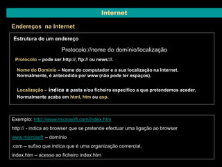 Internet 
Endereços na Internet 
Estrutura de um endereço 
Protocolo://nome do domínio/localização 
Protocolo – pode ser http://, ftp:// ou news://. 
Nome do Domínio – Nome do computador e a sua localização na Internet. 
Normalmente, é antecedido por www (não pode ter espaços). 
Localização – indica a pasta e/ou ficheiro específico a que pretendemos aceder. 
Normalmente acaba em html, htm ou asp. 
Exemplo: http://www.microsoft.com/index.htm 
http:// - indica ao browser que se pretende efectuar uma ligação ao browser 
www.microsoft – domínio 
.com – sufixo que indica que é uma organização comercial. 
index.htm – acesso ao ficheiro index.htm 
 