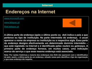 Internet 
Endereços na Internet 
www.microsoft.com 
www.telepac.pt 
Mail.telepac.pt 
A última parte do endereço (após o último ponto ou dot) indica o país a que 
pertence ou tipo de instituição. Na parte intermédia do endereço, é usual 
aparecer o nome da empresa ou instituição ou a respectiva sigla. Essa parte 
do endereço designa efectivamente um determinado domínio intermédio – 
que está registado na Internet e é identificado pelos routers ou gateways. A 
primeira parte do endereço fornece, em muitos casos, uma indicação 
acerca do serviço a que esse mesmo endereço está associado. 
Nota: Por razões históricas a maioria dos endereços dos EUA não aparecem com o identificativo 
do país; assim, a última parte de um endereço, situado nesse país identifica o tipo de organização 
a que esse endereço diz respeito. 
 