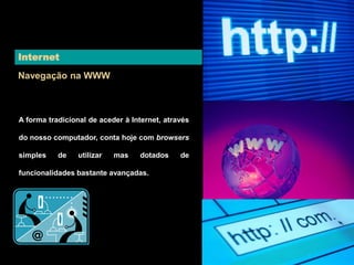 Internet 
Navegação na WWW 
A forma tradicional de aceder à Internet, através 
do nosso computador, conta hoje com browsers 
simples de utilizar mas dotados de 
funcionalidades bastante avançadas. 
 