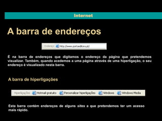 Internet 
A barra de endereços 
É na barra de endereços que digitamos o endereço da página que pretendemos 
visualizar. Também, quando acedemos a uma página através de uma hiperligação, o seu 
endereço é visualizado nesta barra. 
A barra de hiperligações 
Esta barra contém endereços de alguns sites a que pretendemos ter um acesso 
mais rápido. 
 