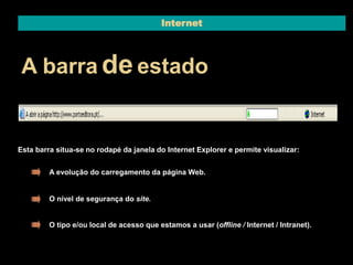 Internet 
A barrade estado 
Esta barra situa-se no rodapé da janela do Internet Explorer e permite visualizar: 
A evolução do carregamento da página Web. 
O nível de segurança do site. 
O tipo e/ou local de acesso que estamos a usar (offline / Internet / Intranet). 
 