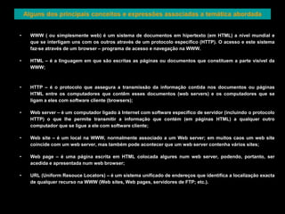 Alguns dos principais conceitos e expressões associadas a temática abordada 
• WWW ( ou simplesmente web) é um sistema de documentos em hipertexto (em HTML) a nível mundial e 
que se interligam uns com os outros através de um protocolo especifico (HTTP). O acesso e este sistema 
faz-se através de um browser – programa de acesso e navegação na WWW. 
• HTML – é a linguagem em que são escritas as páginas ou documentos que constituem a parte visível da 
WWW; 
• HTTP – é o protocolo que assegura a transmissão da informação contida nos documentos ou páginas 
HTML entre os computadores que contêm esses documentos (web servers) e os computadores que se 
ligam a eles com software cliente (browsers); 
• Web server – é um computador ligado à Internet com software especifico de servidor (incluindo o protocolo 
HTTP) o que lhe permite transmitir a informação que contém (em páginas HTML) a qualquer outro 
computador que se ligue a ele com software cliente; 
• Web site – é um local na WWW, normalmente associado a um Web server; em muitos caos um web site 
coincide com um web server, mas também pode acontecer que um web server contenha vários sites; 
• Web page – é uma página escrita em HTML colocada algures num web server, podendo, portanto, ser 
acedida e apresentada num web browser; 
• URL (Uniform Resouce Locators) – é um sistema unificado de endereços que identifica a localização exacta 
de qualquer recurso na WWW (Web sites, Web pages, servidores de FTP; etc.). 
 
