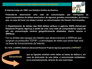 Um pouco mais sobre a história da Internet 
A Internet surge em 1969, nos Estados Unidos da América. 
Pretendia-se desenvolver uma rede de comunicações que interligasse os 
supercomputadores da defesa americana e de algumas grandes universidades, de forma a 
que, no caso de haver um ataque nuclear, as comunicações não fossem interrompidas. 
O Departamento de defesa dos EUA defesa atribuiu à agência ARPA (Advanced 
Research Projects Agency) a tarefa de criar uma rede de computadores capaz de 
pôr em comunicação centros geograficamente afastados. Assim nasceu a 
ARPAnet. 
Foi no âmbito das equipas de trabalho que desenvolveram a ARPAnet que 
surgiram os protocolos TCP/IP – a tecnologias de redes que ainda hoje está 
na base do funcionamento da Internet. 
Em 1972, a DARPA (Defense Advanced Research Projects Agency) apresenta a ARPANET 
que as ligações existiam entre todas as bases de defesa e, em 
caso de destruição de uma delas, a comunicação estabelecer-se- 
ia automaticamente, através de uma outra base. 
Garantindo 
 