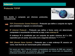 Internet 
Protocolo TCP/IP 
Esta família é composta por diversos protocolos, 
nomeadamente: 
TCP (Transmission Control Protocol) – Protocolo que define o conjunto de regras 
para estabelecer a ligação e a comunicação. 
IP (Internet Protocol) – Protocolo que define a forma como um determinado 
computador é reconhecido na Internet ou seja, o seu endereço IP. 
O endereço IP é constituído por um conjunto de quatro números de 0 a 255, 
separados por um ponto, de acordo com a seguinte estrutura: ***.***.***.*** 
DNS (Domain Name System) – Protocolo que, a cada endereço IP, associa um 
nome, mais fácil de ser memorizado pelos utilizadores. 
Um pouco por toda a Internet, existem computadores servidores de DNS que, sempre 
que solicitados, fazem as conversões dos endereços por nomes para os respectivos 
endereços numéricos, necessários ao software IP. 
 