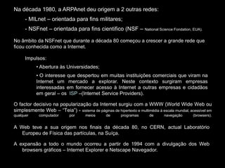 Na década 1980, a ARPAnet deu origem a 2 outras redes: 
- MILnet – orientada para fins militares; 
- NSFnet – orientada para fins cientifico (NSF – National Science Fondation, EUA). 
No âmbito da NSFnet que durante a década 80 começou a crescer a grande rede que 
ficou conhecida como a Internet. 
Impulsos: 
• Abertura às Universidades; 
• O interesse que despertou em muitas instituições comerciais que viram na 
Internet um mercado a explorar. Neste contexto surgiram empresas 
interessadas em fornecer acesso à Internet a outras empresas e cidadãos 
em geral – os ISP –(Internet Service Providers). 
O factor decisivo na popularização da Internet surgiu com a WWW (World Wide Web ou 
simplesmente Web – “Teia”) - sistema de páginas de hipertexto e multimédia à escala mundial, acessível em 
qualquer computador por meios de programas de navegação (browsers). 
A Web teve a sua origem nos finais da década 80, no CERN, actual Laboratório 
Europeu de Física das partículas, na Suíça. 
A expansão a todo o mundo ocorreu a partir de 1994 com a divulgação dos Web 
browsers gráficos – Internet Explorer e Netscape Navegador. 
 