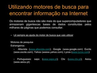 Utilizando motores de busca para 
encontrar informação na Internet 
Os motores de busca não são mais do que supercomputadores que 
armazenam gigantescas bases de dados constituídas pelos 
milhares de páginas que podemos consultar. 
– Lê sempre ao ajuda do motor de busca que vais utilizar 
Motores de pesquisa 
Estrangeiros: 
- Altavista (www.altavista.com); Google (www.google.com) Excite 
(www.excite.com); Yahoo (wwww.yahoo.com); Lycos (www.lycos.com) 
- Portugueses: sapo (www.sapo.pt); Clix (www.clix.pt); Aeiou 
(www.aeiou.pt) 
