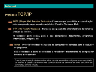 Internet 
Protocolo TCP/IP 
SMTP (Simple Mail Transfer Protocol) – Protocolo que possibilita a comunicação 
entre computadores por correio electrónico (E-mail – Electronic Mail). 
FTP (File Transfer Protocol) – Protocolo que possibilita a transferência de ficheiros 
através da Internet. 
O utilizador pode copiar, para o seu computador, documentos, programas 
informáticos, imagens, etc. 
Telnet – Protocolo utilizado na ligação de computadores remotos para a execução 
de programas. 
Para o utilizador é como se estivesse a “trabalhar” directamente no computador 
que está a ser acedido. 
O serviço de emulação de terminal ou telnet permite a um utilizador ligar-se a um computador 
da internet e passar a trabalhar nele como se fosse um terminal do outro (emulação de 
terminal ou terminal virtual). 
 