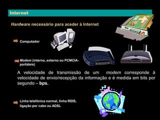 Internet 
Hardware necessário para aceder à Internet 
Computador 
Modem (interno, externo ou PCMCIA-portáteis) 
A velocidade de transmissão de um modem corresponde à 
velocidade de envio/recepção da informação e é medida em bits por 
segundo – bps. 
Linha telefónica normal, linha RDIS, 
ligação por cabo ou ADSL 
 
