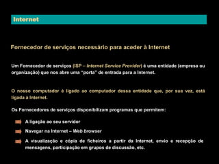 Internet 
Fornecedor de serviços necessário para aceder à Internet 
Um Fornecedor de serviços (ISP – Internet Service Provider) é uma entidade (empresa ou 
organização) que nos abre uma “porta” de entrada para a Internet. 
O nosso computador é ligado ao computador dessa entidade que, por sua vez, está 
ligada à Internet. 
Os Fornecedores de serviços disponibilizam programas que permitem: 
A ligação ao seu servidor 
Navegar na Internet – Web browser 
A visualização e cópia de ficheiros a partir da Internet, envio e recepção de 
mensagens, participação em grupos de discussão, etc. 
 