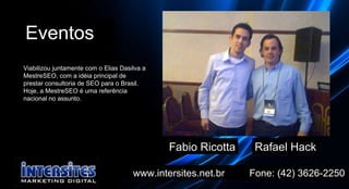www.intersites.net.br  Fone: (42) 3626-2250 Eventos Fabio Ricotta Rafael Hack Viabilizou juntamente com o Elias Dasilva a MestreSEO, com a idéia principal de prestar consultoria de SEO para o Brasil. Hoje, a MestreSEO é uma referência nacional no assunto.  