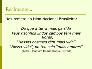 Realmente... Nos remete ao Hino Nacional Brasileiro: Do que a terra mais garrida Teus risonhos lindos campos têm mais flores; “ Nossos bosques têm mais vida” “ Nossa vida”, no teu seio “mais amores”  (Letra: Joaquim Osório Duque Estrada)   