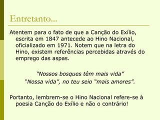 Entretanto... Atentem para o fato de que a Canção do Exílio, escrita em 1847 antecede ao Hino Nacional, oficializado em 1971. Notem que na letra do Hino, existem referências percebidas através do emprego das aspas. “ Nossos bosques têm mais vida” “ Nossa vida”, no teu seio “mais amores”. Portanto, lembrem-se o Hino Nacional refere-se à poesia Canção do Exílio e não o contrário! 