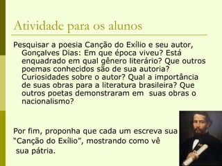 Atividade para os alunos Pesquisar a poesia Canção do Exílio e seu autor, Gonçalves Dias: Em que época viveu? Está enquadrado em qual gênero literário? Que outros poemas conhecidos são de sua autoria? Curiosidades sobre o autor? Qual a importância de suas obras para a literatura brasileira? Que outros poetas demonstraram em  suas obras o nacionalismo? Por fim, proponha que cada um escreva sua “ Canção do Exílio”, mostrando como vê sua pátria. 