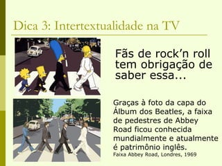 Dica 3: Intertextualidade na TV Fãs de rock’n roll tem obrigação de saber essa... Graças à foto da capa do Álbum dos Beatles, a faixa de pedestres de Abbey Road ficou conhecida  mundialmente e atualmente  é patrimônio inglês. Faixa Abbey Road, Londres, 1969 