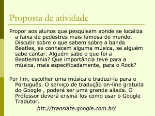 Proposta de atividade Propor aos alunos que pesquisem aonde se localiza a faixa de pedestres mais famosa do mundo. Discutir sobre o que sabem sobre a banda Beatles, se conhecem alguma música, se alguém sabe cantar. Alguém sabe o que foi a Beatlemania? Que importância teve para a música, mais especificadamente, para o Rock? Por fim, escolher uma música e traduzi-la para o Português. O serviço de tradução on-line gratuita do Google , poderá ser uma grande aliada. O Professor deverá ensiná-los como usar o Google Tradutor.  htt://translate.google.com.br/  