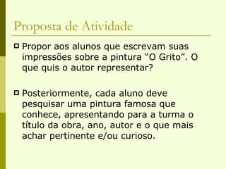 Proposta de Atividade Propor aos alunos que escrevam suas impressões sobre a pintura “O Grito”. O que quis o autor representar? Posteriormente, cada aluno deve pesquisar uma pintura famosa que conhece, apresentando para a turma o título da obra, ano, autor e o que mais achar pertinente e/ou curioso. 