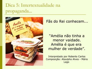 Dica 5: Intertextualidade na propaganda... Fãs do Rei conhecem... “ Amélia não tinha a menor vaidade. Amélia é que era  mulher de verdade”. Interpretado por Roberto Carlos Composição: Ataulpho Alves - Mário Lago  