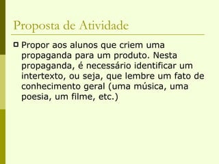 Proposta de Atividade Propor aos alunos que criem uma propaganda para um produto. Nesta propaganda, é necessário identificar um intertexto, ou seja, que lembre um fato de conhecimento geral (uma música, uma poesia, um filme, etc.) 