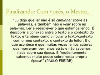 Finalizando: Com vocês, o Mestre... “ Eu digo que ler não é só  caminhar  sobre as palavras, e também não é  voar  sobre as palavras. Ler é reescrever o que estamos lendo. É descobrir a conexão entre o texto e o contexto do texto, e também como vincular o texto/contexto com o meu contexto, o contexto do leitor. E o que acontece é que muitas vezes lemos autores que morreram cem anos atrás e não sabemos nada sobre sua época. E freqüentemente sabemos muito pouco sobre nossa própria época!” (PAULO FREIRE) 