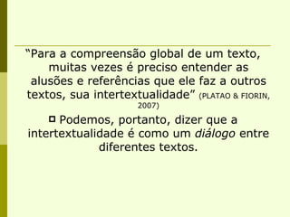“Para a compreensão global de um texto, muitas vezes é preciso entender as alusões e referências que ele faz a outros textos, sua intertextualidade”  (PLATAO & FIORIN, 2007) Podemos, portanto, dizer que a intertextualidade é como um  diálogo  entre diferentes textos. 