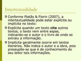 Intertextualidade Conforme Platão & Fiorin (2007), a intertextualidade pode estar explícita ou implícita no texto: Explícita quando um texto  cita  outros textos, o texto vem entre aspas, indicando-se o autor e o livro de onde se extraiu a informação. Implícita geralmente ocorre em textos literários. Não indica o autor e a obra, pois pressupõe-se que é de conhecimento do seu leitor tais informações. 