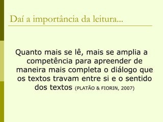 Daí a importância da leitura... Quanto mais se lê, mais se amplia a competência para apreender de maneira mais completa o diálogo que os textos travam entre si e o sentido dos textos  (PLATÃO & FIORIN, 2007) 