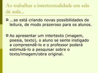 Ao trabalhar a intertextualidade em sala de aula... ...se está criando novas possibilidades de leitura, de modo prazeroso para os alunos. Ao apresentar um intertexto (imagem, poesia, texto), o aluno se sente instigado a compreendê-lo e o professor poderá estimulá-lo a pesquisar sobre o texto/imagem/obra original. 