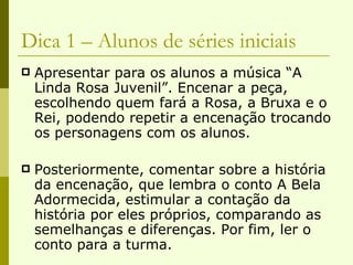 Dica 1 – Alunos de séries iniciais Apresentar para os alunos a música “A Linda Rosa Juvenil”. Encenar a peça, escolhendo quem fará a Rosa, a Bruxa e o Rei, podendo repetir a encenação trocando os personagens com os alunos. Posteriormente, comentar sobre a história da encenação, que lembra o conto A Bela Adormecida, estimular a contação da história por eles próprios, comparando as semelhanças e diferenças. Por fim, ler o conto para a turma. 