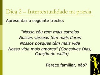 Dica 2 – Intertextualidade na poesia Apresentar o seguinte trecho: “ Nosso céu tem mais estrelas Nossas várzeas têm mais flores Nossos bosques têm mais vida Nossa vida mais amores” (Gonçalves Dias, Canção do exílio) Parece familiar, não? 
