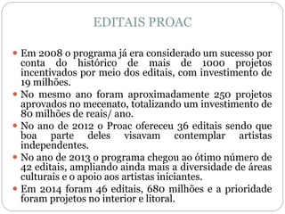 EDITAIS PROAC
 Em 2008 o programa já era considerado um sucesso por
conta do histórico de mais de 1000 projetos
incentivados por meio dos editais, com investimento de
19 milhões.
 No mesmo ano foram aproximadamente 250 projetos
aprovados no mecenato, totalizando um investimento de
80 milhões de reais/ ano.
 No ano de 2012 o Proac ofereceu 36 editais sendo que
boa parte deles visavam contemplar artistas
independentes.
 No ano de 2013 o programa chegou ao ótimo número de
42 editais, ampliando ainda mais a diversidade de áreas
culturais e o apoio aos artistas iniciantes.
 Em 2014 foram 46 editais, 680 milhões e a prioridade
foram projetos no interior e litoral.
 