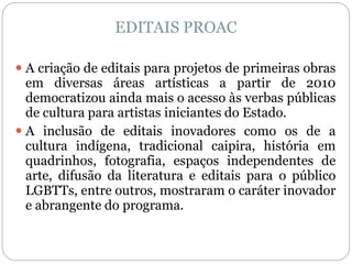 EDITAIS PROAC
 A criação de editais para projetos de primeiras obras
em diversas áreas artísticas a partir de 2010
democratizou ainda mais o acesso às verbas públicas
de cultura para artistas iniciantes do Estado.
 A inclusão de editais inovadores como os de a
cultura indígena, tradicional caipira, história em
quadrinhos, fotografia, espaços independentes de
arte, difusão da literatura e editais para o público
LGBTTs, entre outros, mostraram o caráter inovador
e abrangente do programa.
 