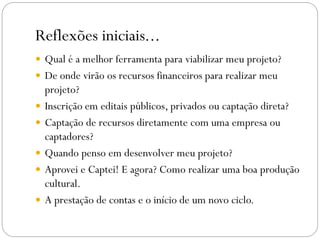 Reflexões iniciais...
 Qual é a melhor ferramenta para viabilizar meu projeto?
 De onde virão os recursos financeiros para realizar meu
projeto?
 Inscrição em editais públicos, privados ou captação direta?
 Captação de recursos diretamente com uma empresa ou
captadores?
 Quando penso em desenvolver meu projeto?
 Aprovei e Captei! E agora? Como realizar uma boa produção
cultural.
 A prestação de contas e o início de um novo ciclo.
 