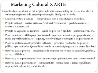 Marketing Cultural XARTE
Especificidades de discurso estratégico: aplicação do marketing em leis de incentivo à
cultura planejamento de projeto pra captação, divulgação e venda.
 Leis de incentivo à cultura – compromisso com a constituição e sociedade.
 Projeto cultural – caráter artístico / cultural / comercial – produto cultural –
eventual / sustentável
 Projeto de captação de recursos – venda do projeto / produto – cultura mercadoria.
 Plano de mídia – Mídia paga (assessoria de imprensa, anúncios, propaganda, etc) e
mídia espontânea (releases, clipping, etc) divulgação do projeto e do patrocinador.
 Plano de distribuição de produtos culturais – produtos resultantes do projeto –
público /patrocinador. Quantidades: venda ou distribuição gratuita e como distribuir.
 Retorno para o projeto – crescimento da proposta em termos de conteúdo, público,
verba, visibilidade.
 Retorno para o proponente – crescimento do proponente para tornar-se sustentável
 Retorno para o patrocinador – contrapartidas (comunicação / relações públicas/
responsabilidade social) – visibilidade.
 