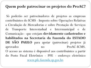 Quem pode patrocinar os projetos do ProAC?
Só poderão ser patrocinadores de projetos as empresas
contribuintes do ICMS - Imposto sobre Operações Relativas
a Circulação de Mercadorias e sobre Prestação de Serviços
de Transporte Interestadual e Intermunicipal e de
Comunicação - que estejam devidamente cadastrados e
habilitados na Secretaria da Fazenda do ESTADO
DE SÃO PAULO para apoiar (patrocinar) projetos já
aprovados no ProAC-ICMS.
O acesso ao sistema é disponível aos contribuintes a partir
do Posto Fiscal Eletrônico - PFE - endereço eletrônico
www.pfe.fazenda.sp.gov.br.
 