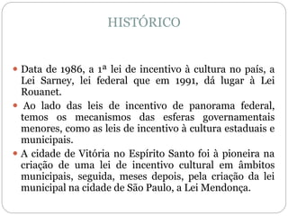 HISTÓRICO
 Data de 1986, a 1ª lei de incentivo à cultura no país, a
Lei Sarney, lei federal que em 1991, dá lugar à Lei
Rouanet.
 Ao lado das leis de incentivo de panorama federal,
temos os mecanismos das esferas governamentais
menores, como as leis de incentivo à cultura estaduais e
municipais.
 A cidade de Vitória no Espírito Santo foi à pioneira na
criação de uma lei de incentivo cultural em âmbitos
municipais, seguida, meses depois, pela criação da lei
municipal na cidade de São Paulo, a Lei Mendonça.
 
